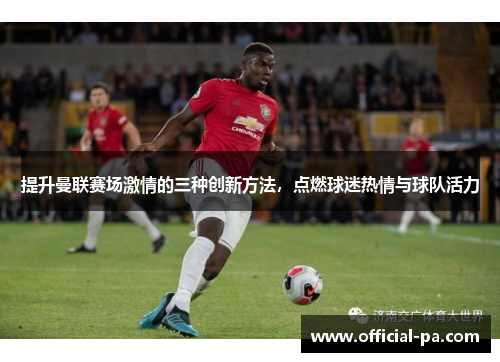 提升曼联赛场激情的三种创新方法，点燃球迷热情与球队活力