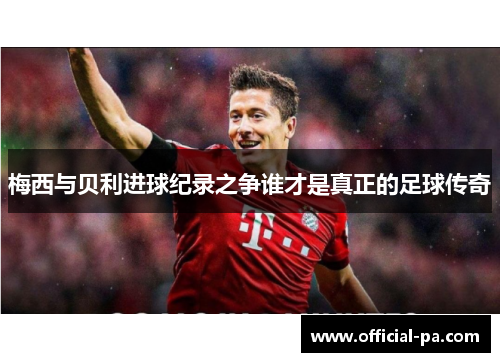 梅西与贝利进球纪录之争谁才是真正的足球传奇