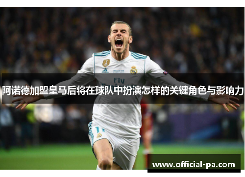 阿诺德加盟皇马后将在球队中扮演怎样的关键角色与影响力