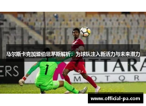 马尔斯卡克加盟伯恩茅斯解析：为球队注入新活力与未来潜力