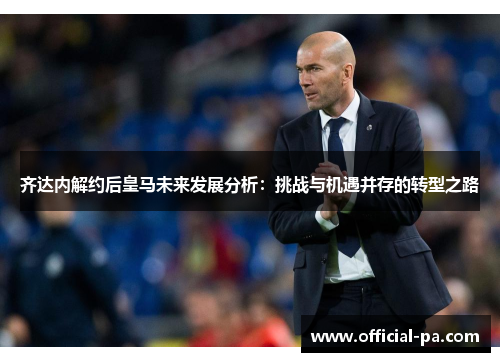 齐达内解约后皇马未来发展分析:挑战与机遇并存的转型之路