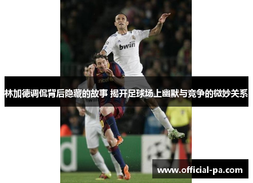 林加德调侃背后隐藏的故事 揭开足球场上幽默与竞争的微妙关系