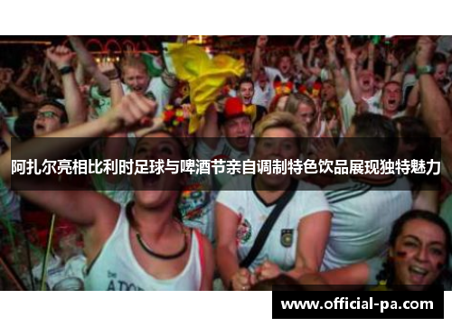 阿扎尔亮相比利时足球与啤酒节亲自调制特色饮品展现独特魅力