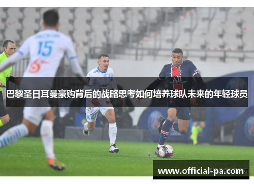 巴黎圣日耳曼豪购背后的战略思考如何培养球队未来的年轻球员