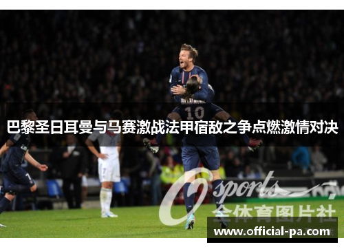 巴黎圣日耳曼与马赛激战法甲宿敌之争点燃激情对决