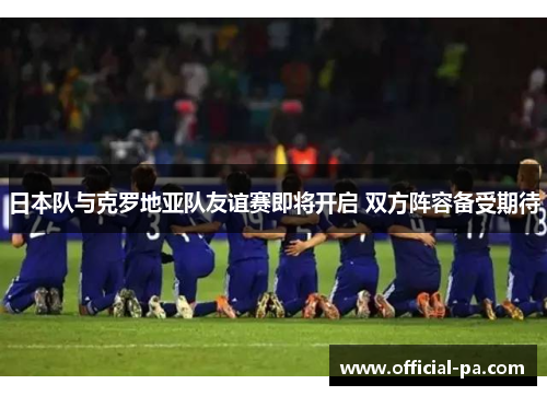 日本队与克罗地亚队友谊赛即将开启 双方阵容备受期待