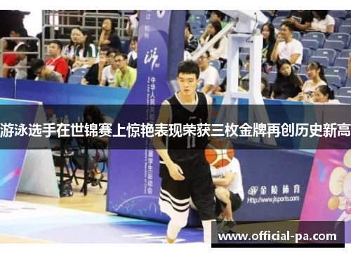 游泳选手在世锦赛上惊艳表现荣获三枚金牌再创历史新高