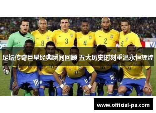 足坛传奇巨星经典瞬间回顾 五大历史时刻重温永恒辉煌