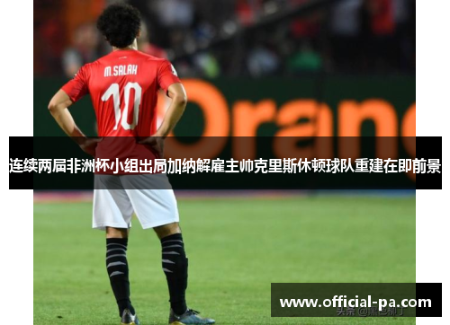 连续两届非洲杯小组出局加纳解雇主帅克里斯休顿球队重建在即前景