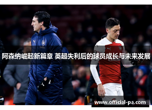 阿森纳崛起新篇章 英超失利后的球员成长与未来发展