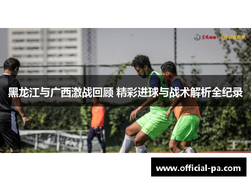 黑龙江与广西激战回顾 精彩进球与战术解析全纪录