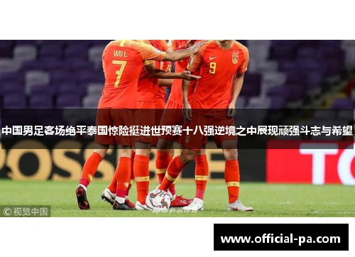 中国男足客场绝平泰国惊险挺进世预赛十八强逆境之中展现顽强斗志与希望