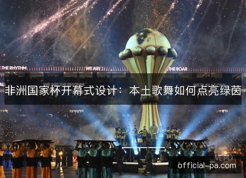 非洲国家杯开幕式设计:本土歌舞如何点亮绿茵 非洲国家杯开幕式设计:本土歌舞如何点亮绿茵